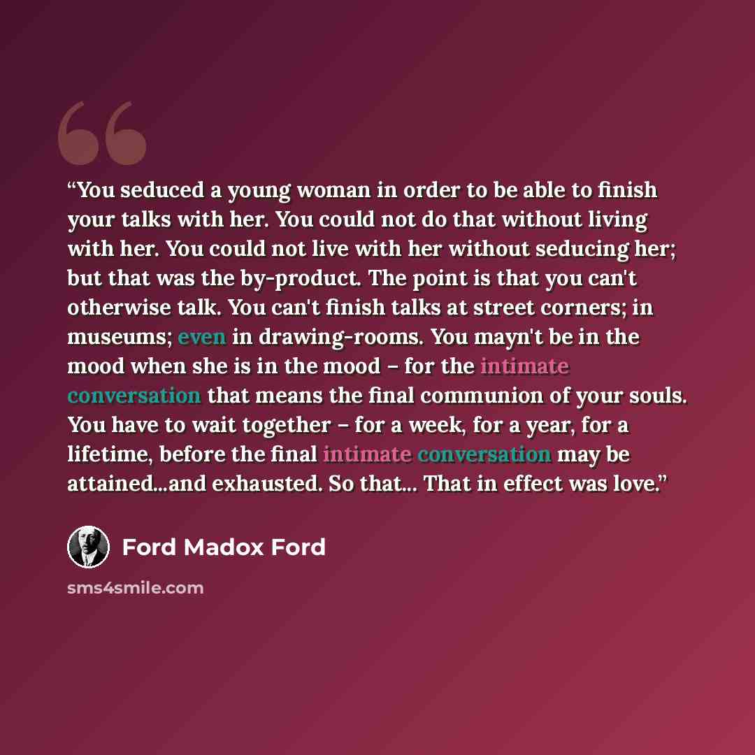 “You seduced a young woman in order to be able to finish your talks with her. You could not do that without living with her. You could not live with her without seducing her; but that was the by-product. The point is that you can't otherwise talk. You can't finish talks at street corners; in…” quote by Ford Madox Ford