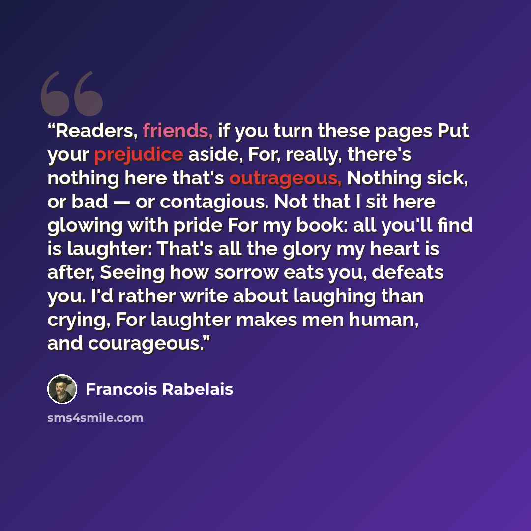 “Readers, friends, if you turn these pages Put your prejudice aside, For, really, there's nothing here that's outrageous, Nothing sick, or bad — or contagious. Not that I sit here glowing with pride For my book: all you'll find is laughter: That's all the glory my heart is after, Seeing how sorrow…” quote by François Rabelais