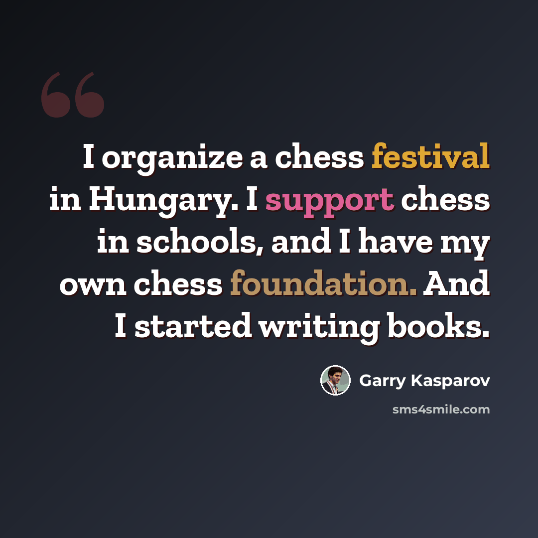“I organize a chess festival in Hungary. I support chess in schools, and I have my own chess foundation. And I started writing books.” quote by Garry Kasparov