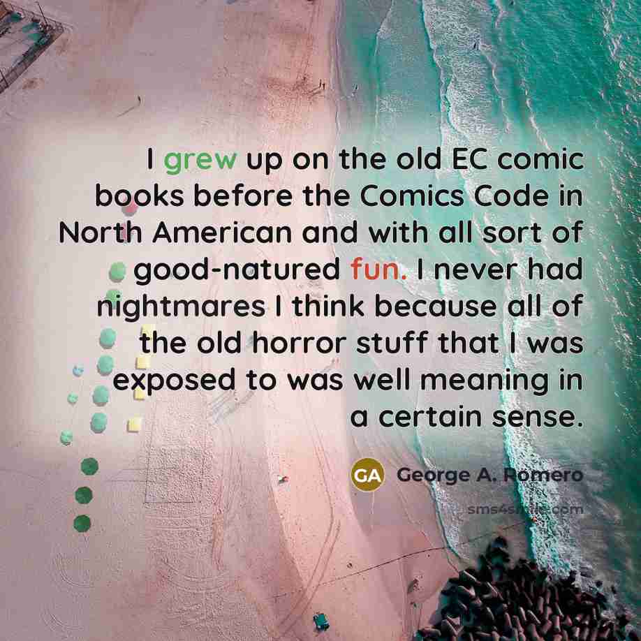 “I grew up on the old EC comic books before the Comics Code in North American and with all sort of good-natured fun. I never had nightmares I think because all of the old horror stuff that I was exposed to was well meaning in a certain sense.” quote by George A. Romero