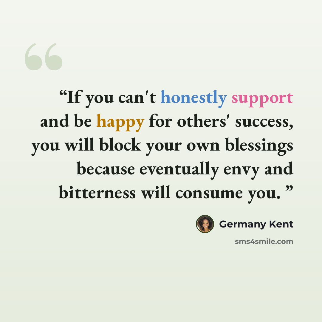 “If you can't honestly support and be happy for others' success, you will block your own blessings because eventually envy and bitterness will consume you.” quote by Germany Kent