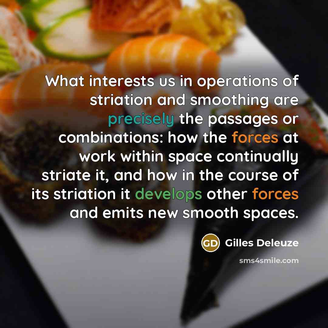 “What interests us in operations of striation and smoothing are precisely the passages or combinations: how the forces at work within space continually striate it, and how in the course of its striation it develops other forces and emits new smooth spaces.” quote by Gilles Deleuze
