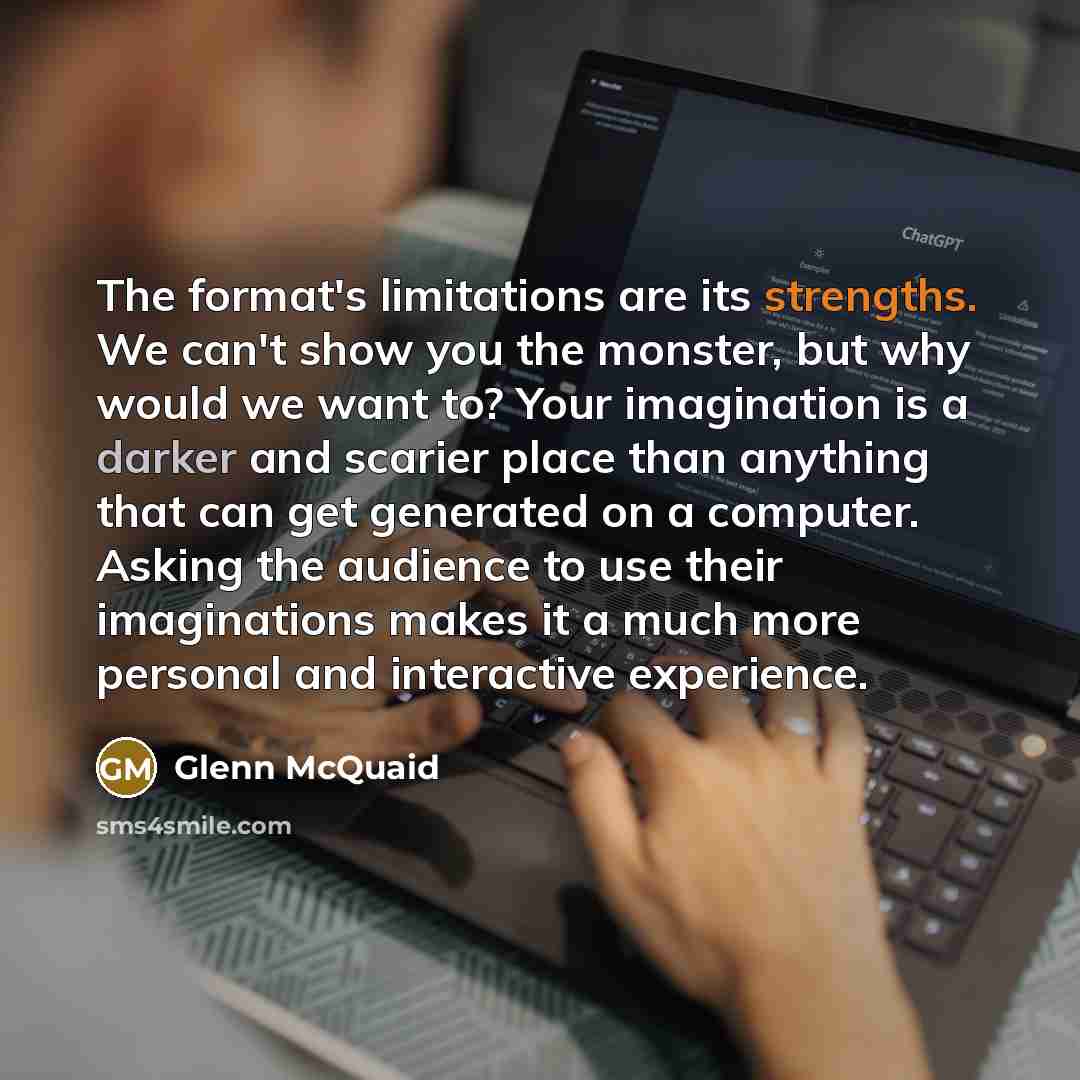 “The format's limitations are its strengths. We can't show you the monster, but why would we want to? Your imagination is a darker and scarier place than anything that can get generated on a computer. Asking the audience to use their imaginations makes it a much more personal and interactive…” quote by Glenn McQuaid