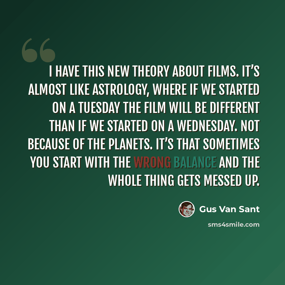 “I have this new theory about films. It’s almost like astrology, where if we started on a Tuesday the film will be different than if we started on a Wednesday. Not because of the planets. It’s that sometimes you start with the wrong balance and the whole thing gets messed up.” quote by Gus Van Sant