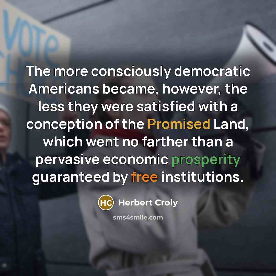 “The more consciously democratic Americans became, however, the less they were satisfied with a conception of the Promised Land, which went no farther than a pervasive economic prosperity guaranteed by free institutions.” quote by Herbert Croly