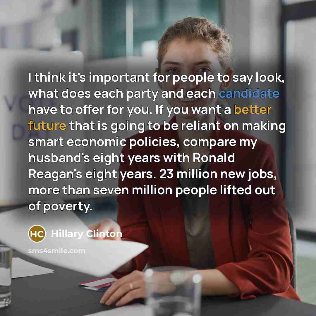 “I think it's important for people to say look, what does each party and each candidate have to offer for you. If you want a better future that is going to be reliant on making smart economic policies, compare my husband's eight years with Ronald Reagan's eight years. 23 million new jobs, more than…” quote by Hillary Clinton