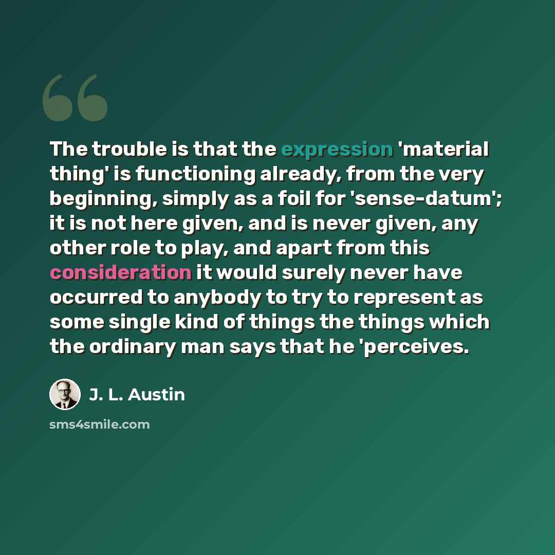 “The trouble is that the expression 'material thing' is functioning already, from the very beginning, simply as a foil for 'sense-datum'; it is not here given, and is never given, any other role to play, and apart from this consideration it would surely never have occurred to anybody to try to…” quote by J. L. Austin