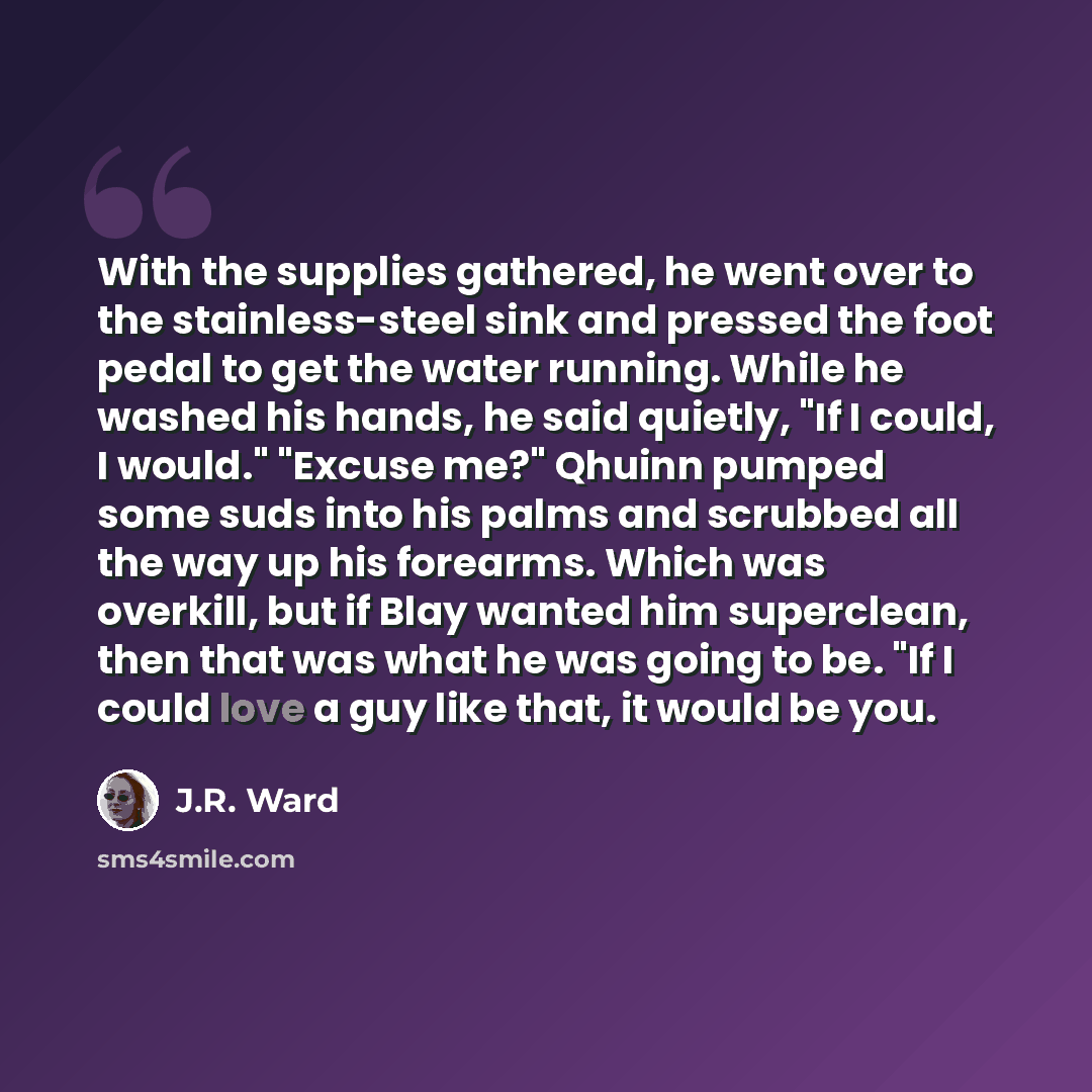 “With the supplies gathered, he went over to the stainless-steel sink and pressed the foot pedal to get the water running. While he washed his hands, he said quietly, "If I could, I would." "Excuse me?" Qhuinn pumped some suds into his palms and scrubbed all the way up his forearms. Which was…” quote by J.R. Ward