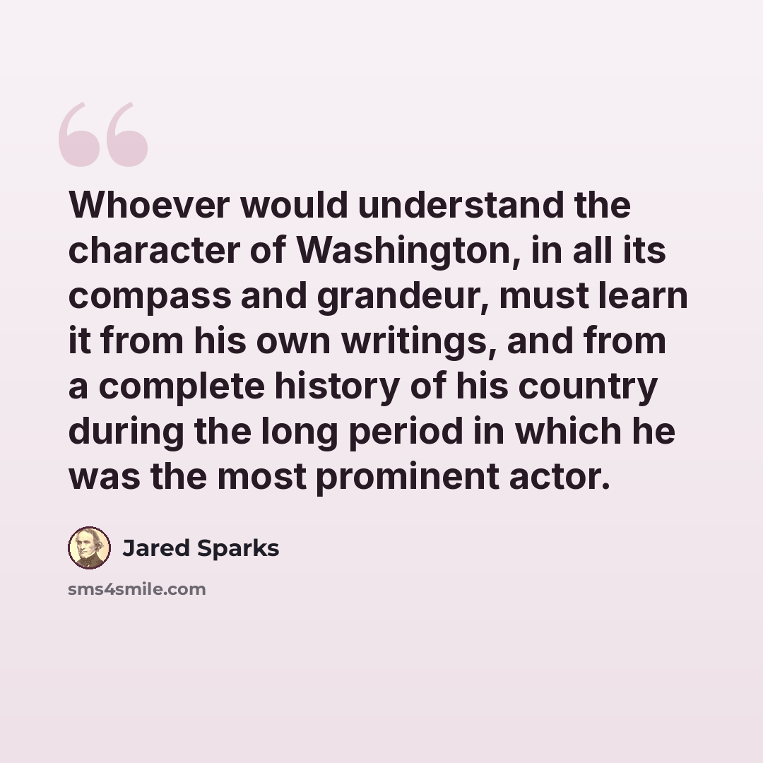 “Whoever would understand the character of Washington, in all its compass and grandeur, must learn it from his own writings, and from a complete history of his country during the long period in which he was the most prominent actor.” quote by Jared Sparks
