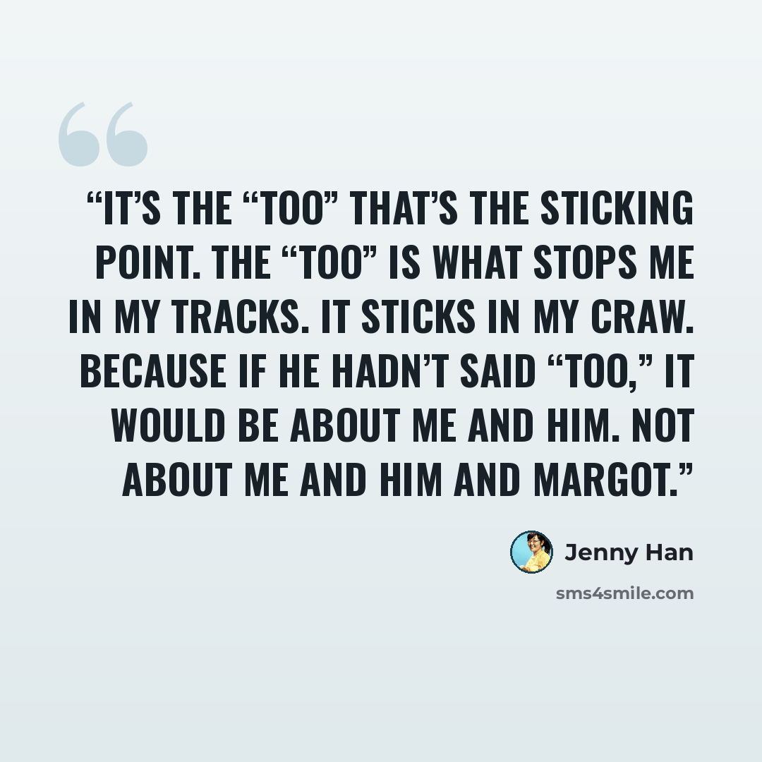 “It’s the “too” that’s the sticking point. The “too” is what stops me in my tracks. It sticks in my craw. Because if he hadn’t said “too,” it would be about me and him. Not about me and him and Margot.” quote by Jenny Han