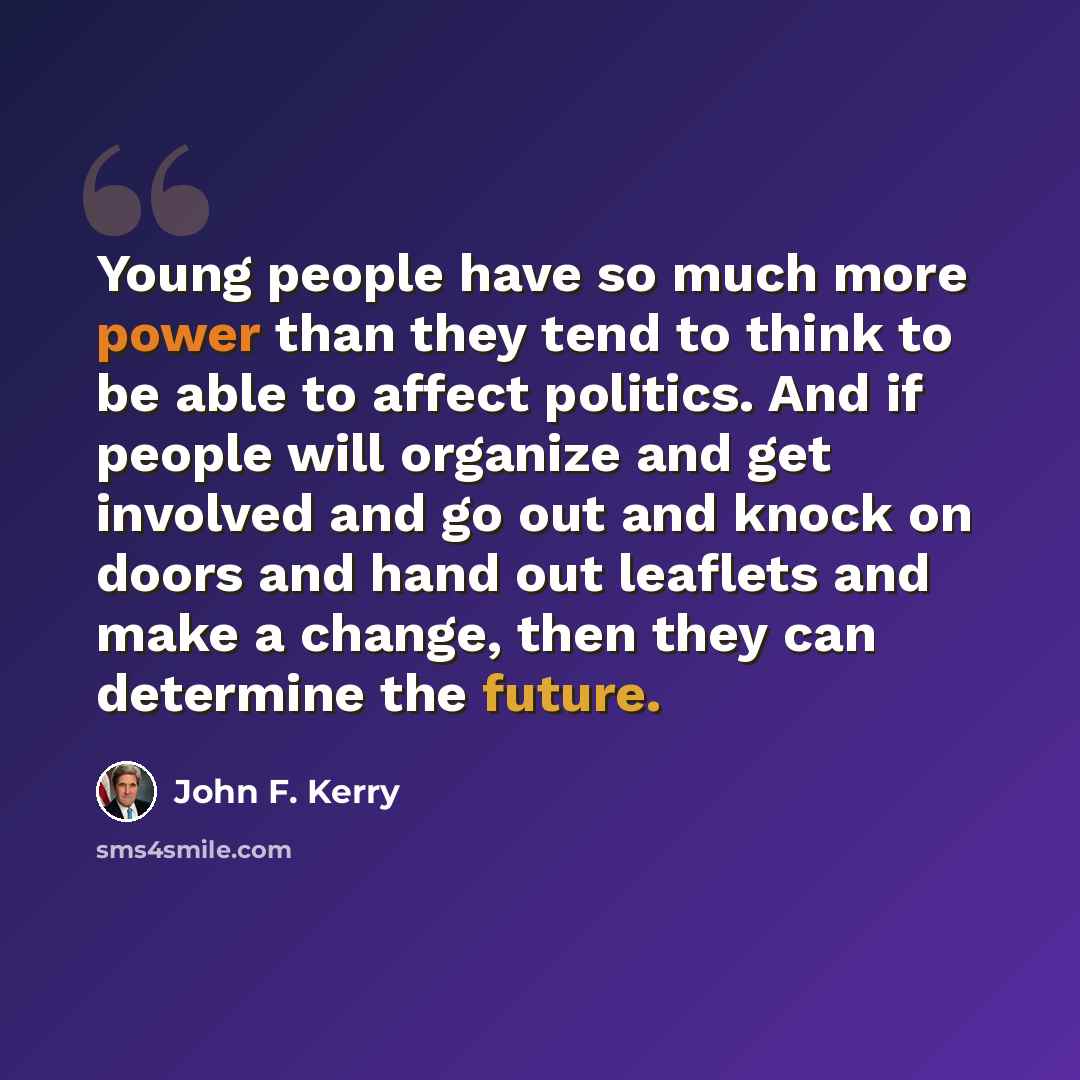“Young people have so much more power than they tend to think to be able to affect politics. And if people will organize and get involved and go out and knock on doors and hand out leaflets and make a change, then they can determine the future.” quote by John F. Kerry