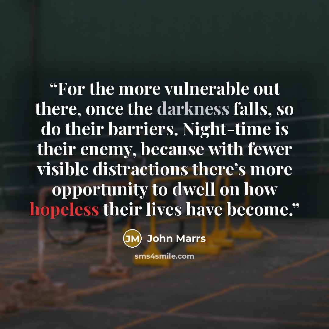 “For the more vulnerable out there, once the darkness falls, so do their barriers. Night-time is their enemy, because with fewer visible distractions there’s more opportunity to dwell on how hopeless their lives have become.” quote by John Marrs