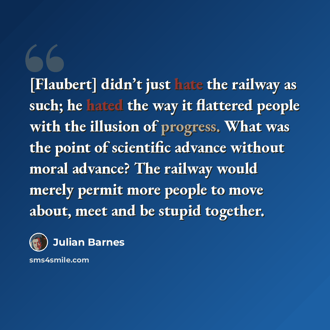 “[Flaubert] didn’t just hate the railway as such; he hated the way it flattered people with the illusion of progress. What was the point of scientific advance without moral advance? The railway would merely permit more people to move about, meet and be stupid together.” quote by Julian Barnes