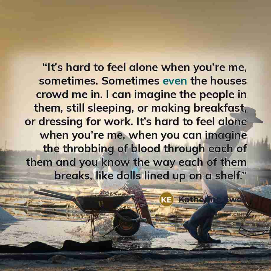 “It’s hard to feel alone when you’re me, sometimes. Sometimes even the houses crowd me in. I can imagine the people in them, still sleeping, or making breakfast, or dressing for work. It’s hard to feel alone when you’re me, when you can imagine the throbbing of blood through each of them and you…” quote by Katherine Ewell