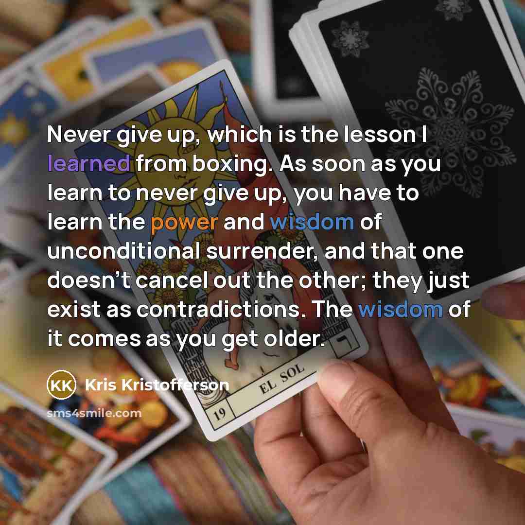 “Never give up, which is the lesson I learned from boxing. As soon as you learn to never give up, you have to learn the power and wisdom of unconditional surrender, and that one doesn't cancel out the other; they just exist as contradictions. The wisdom of it comes as you get older.” quote by Kris Kristofferson