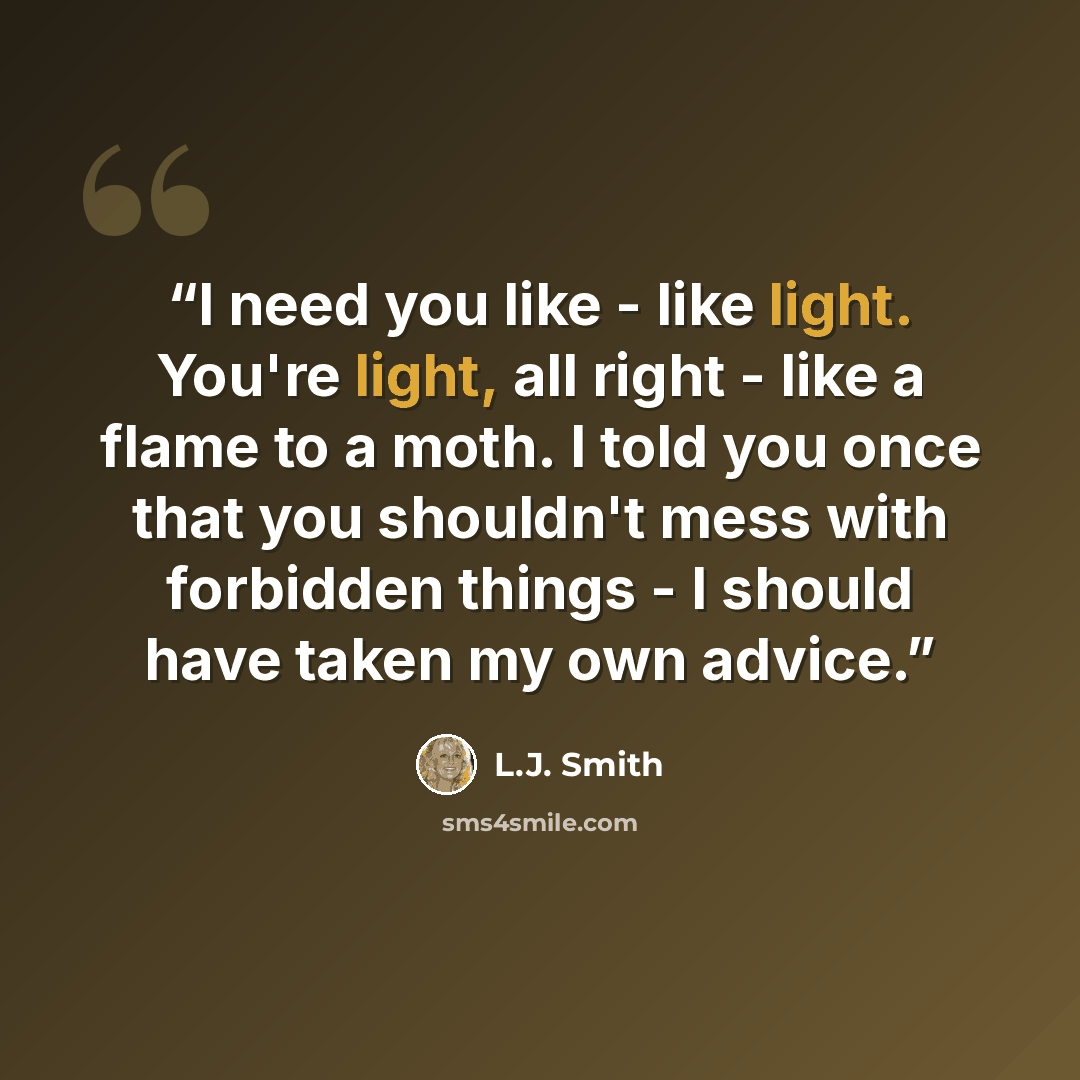“I need you like - like light. You're light, all right - like a flame to a moth. I told you once that you shouldn't mess with forbidden things - I should have taken my own advice.” quote by L.J. Smith