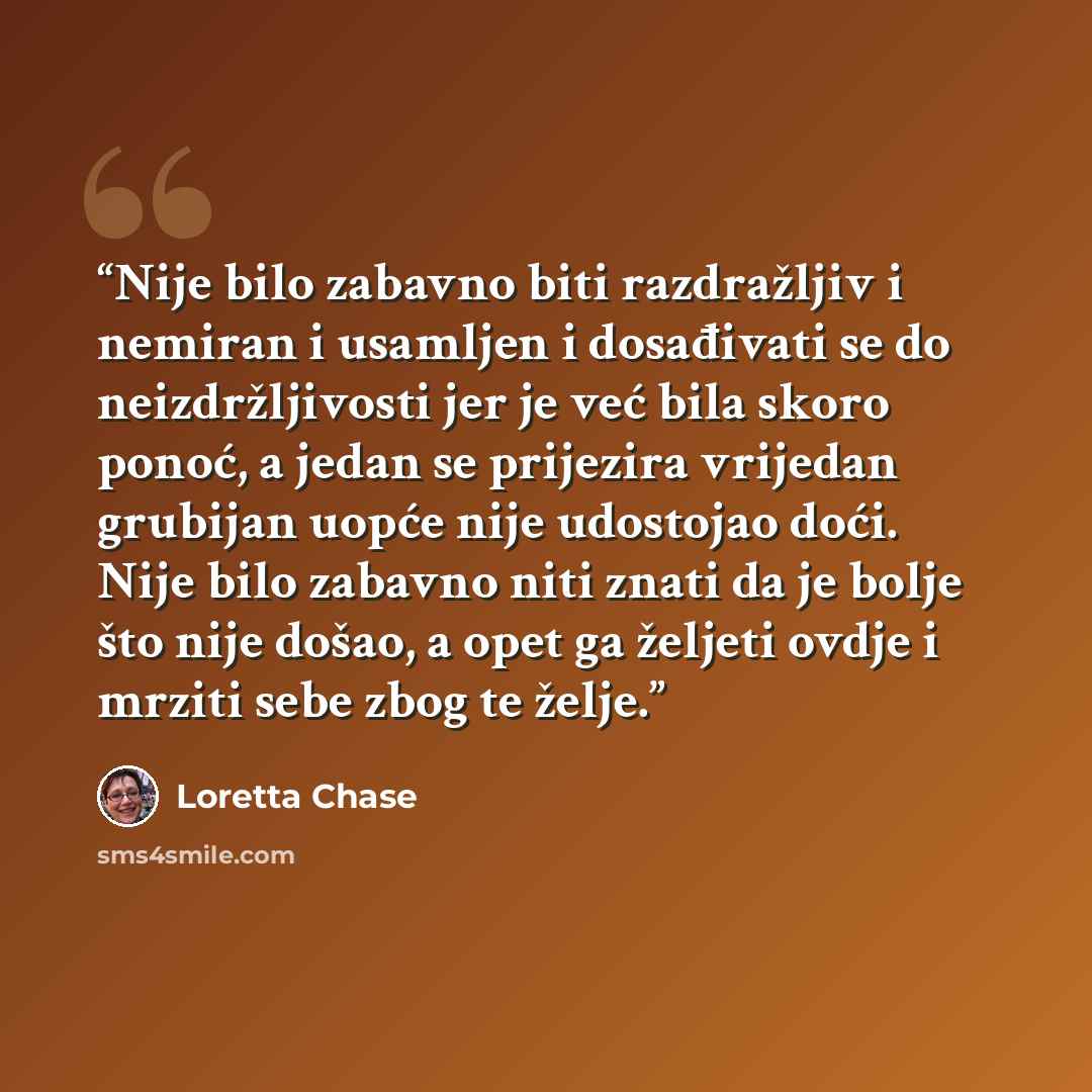 “Nije bilo zabavno biti razdražljiv i nemiran i usamljen i dosađivati se do neizdržljivosti jer je već bila skoro ponoć, a jedan se prijezira vrijedan grubijan uopće nije udostojao doći. Nije bilo zabavno niti znati da je bolje što nije došao, a opet ga željeti ovdje i mrziti sebe zbog te želje.” quote by Loretta Chase