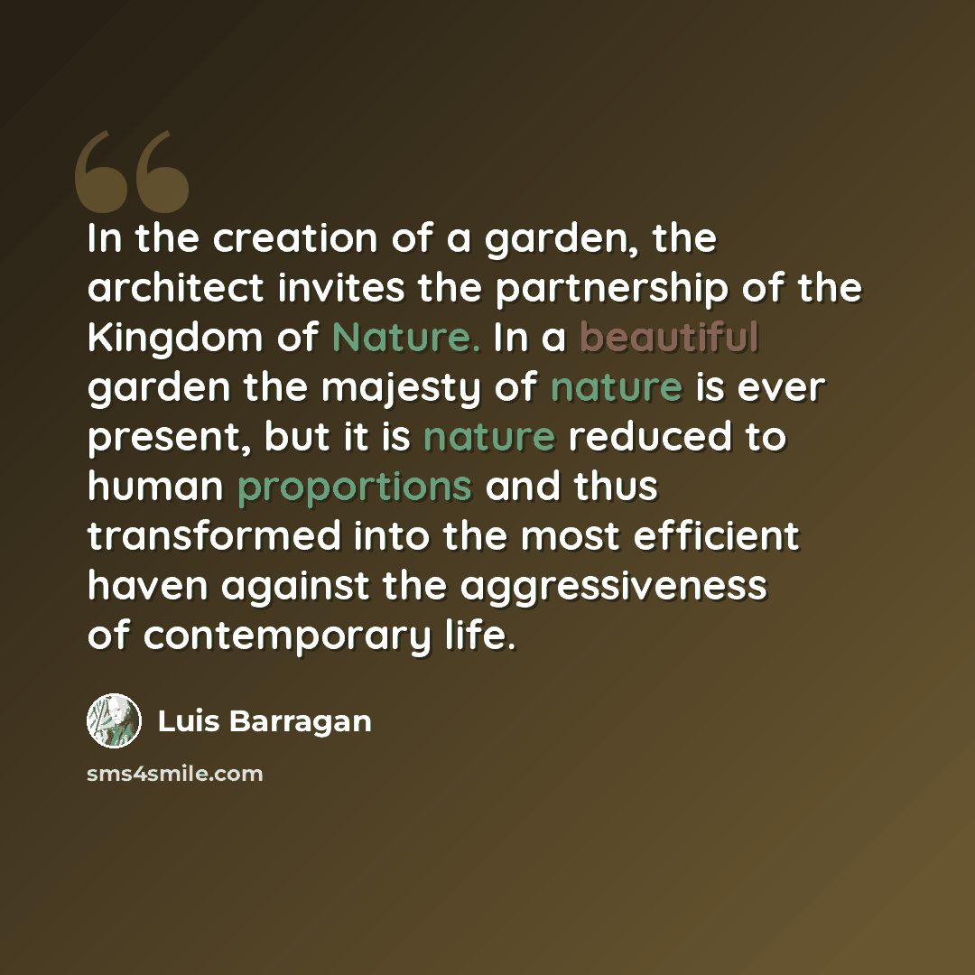 “In the creation of a garden, the architect invites the partnership of the Kingdom of Nature. In a beautiful garden the majesty of nature is ever present, but it is nature reduced to human proportions and thus transformed into the most efficient haven against the aggressiveness of contemporary life.” quote by Luis Barragan