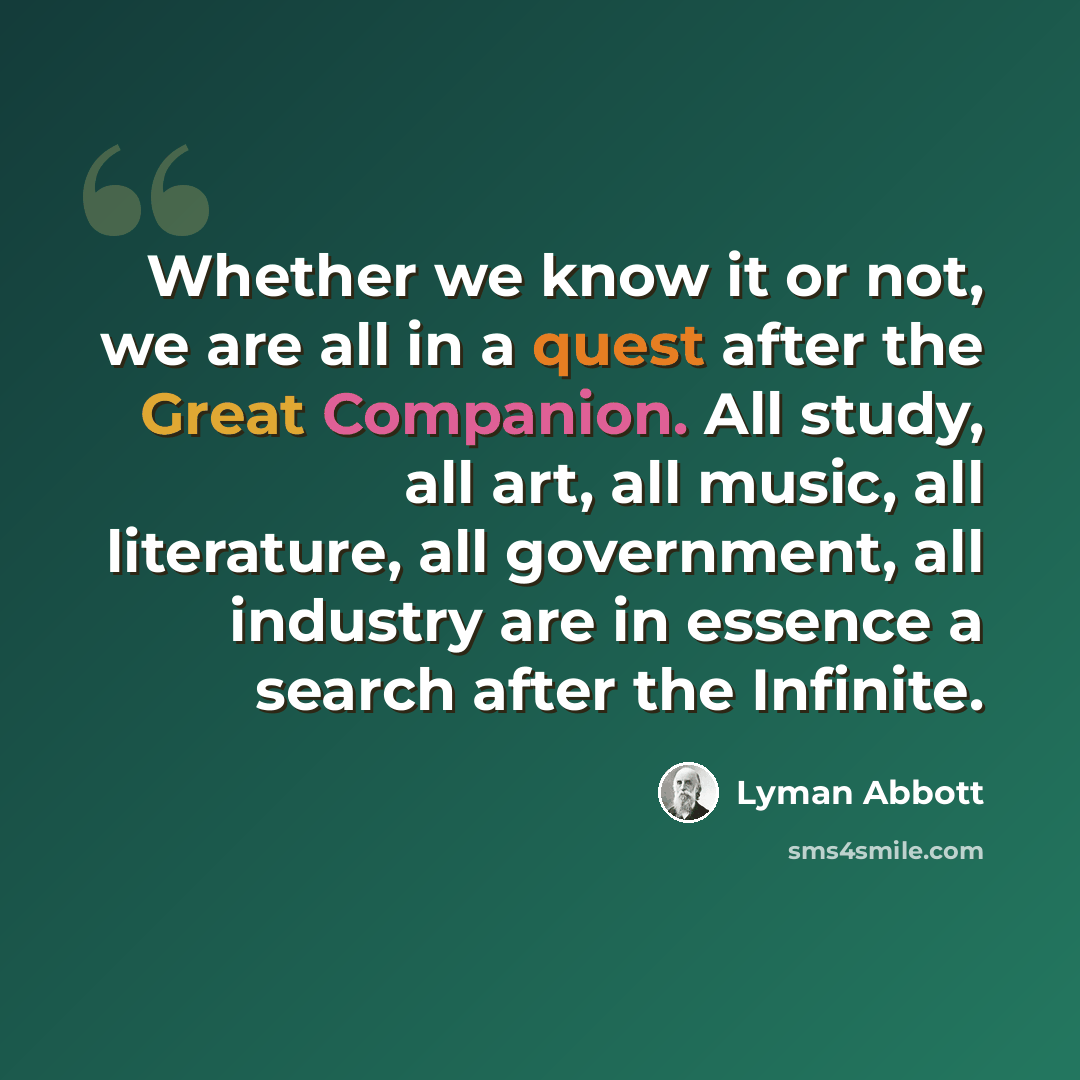 “Whether we know it or not, we are all in a quest after the Great Companion. All study, all art, all music, all literature, all government, all industry are in essence a search after the Infinite.” quote by Lyman Abbott