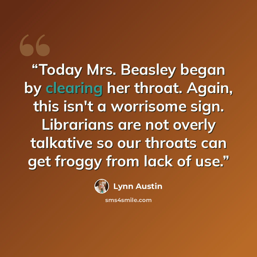 “Today Mrs. Beasley began by clearing her throat. Again, this isn't a worrisome sign. Librarians are not overly talkative so our throats can get froggy from lack of use.” quote by Lynn Austin