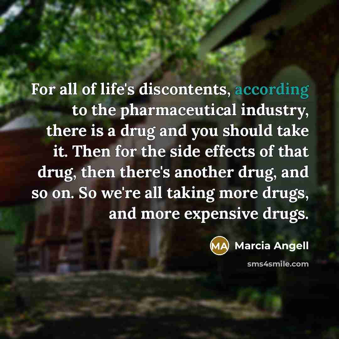 “For all of life's discontents, according to the pharmaceutical industry, there is a drug and you should take it. Then for the side effects of that drug, then there's another drug, and so on. So we're all taking more drugs, and more expensive drugs.” quote by Marcia Angell