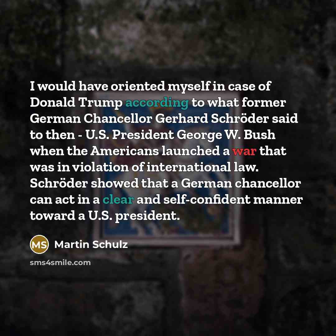 “I would have oriented myself in case of Donald Trump according to what former German Chancellor Gerhard Schröder said to then - U.S. President George W. Bush when the Americans launched a war that was in violation of international law. Schröder showed that a German chancellor can act in a clear…” quote by Martin Schulz