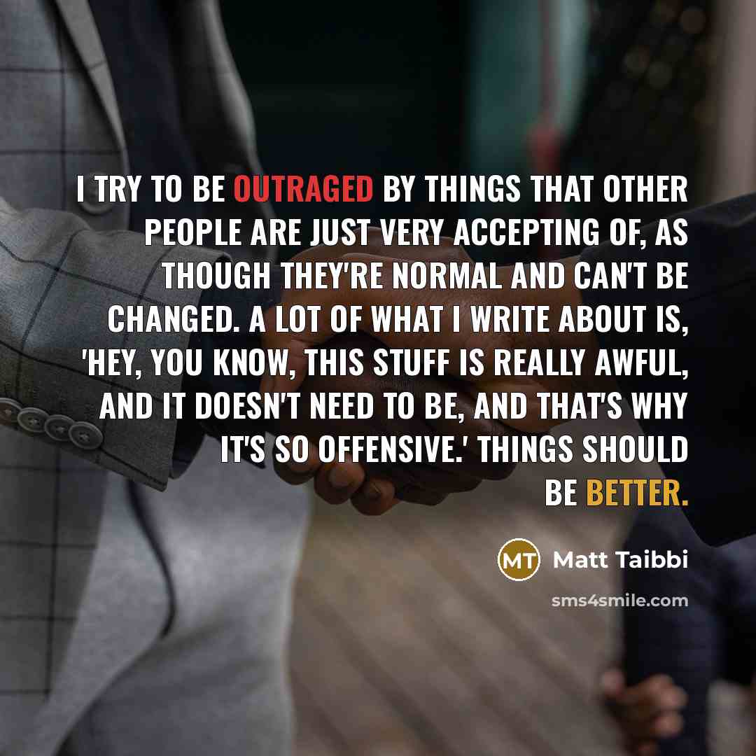 “I try to be outraged by things that other people are just very accepting of, as though they're normal and can't be changed. A lot of what I write about is, 'Hey, you know, this stuff is really awful, and it doesn't need to be, and that's why it's so offensive.' Things should be better.” quote by Matt Taibbi