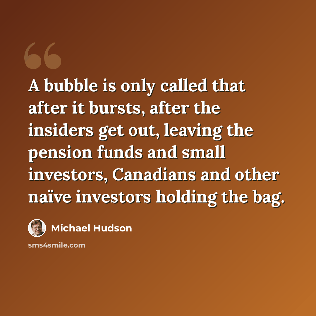 “A bubble is only called that after it bursts, after the insiders get out, leaving the pension funds and small investors, Canadians and other naïve investors holding the bag.” quote by Michael Hudson