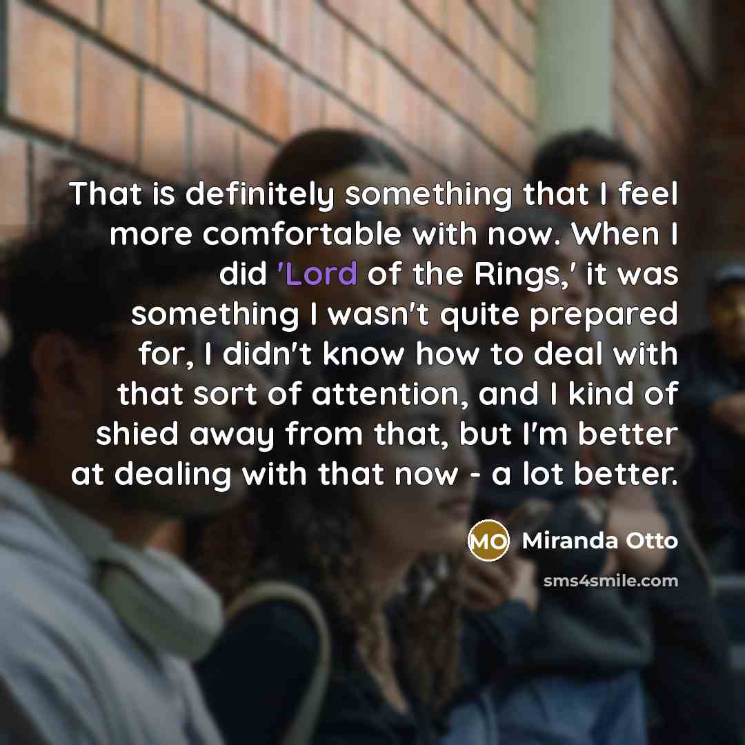 “That is definitely something that I feel more comfortable with now. When I did 'Lord of the Rings,' it was something I wasn't quite prepared for, I didn't know how to deal with that sort of attention, and I kind of shied away from that, but I'm better at dealing with that now - a lot better.” quote by Miranda Otto