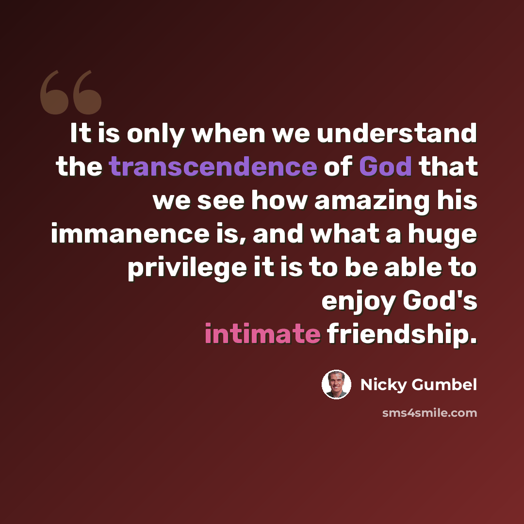 “It is only when we understand the transcendence of God that we see how amazing his immanence is, and what a huge privilege it is to be able to enjoy God's intimate friendship.” quote by Nicky Gumbel