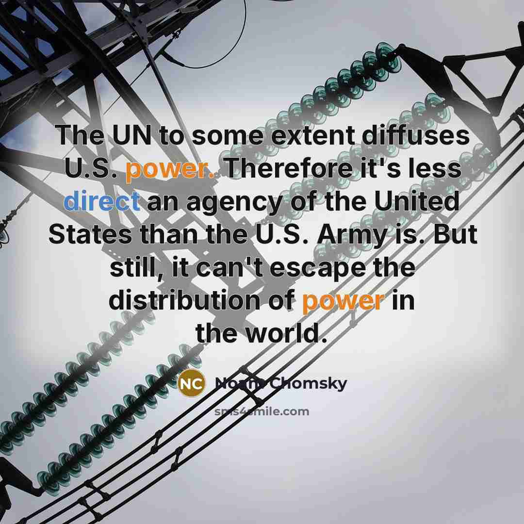 “The UN to some extent diffuses U.S. power. Therefore it's less direct an agency of the United States than the U.S. Army is. But still, it can't escape the distribution of power in the world.” quote by Noam Chomsky