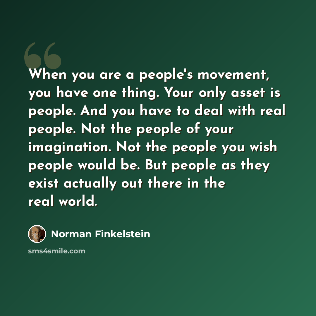“When you are a people's movement, you have one thing. Your only asset is people. And you have to deal with real people. Not the people of your imagination. Not the people you wish people would be. But people as they exist actually out there in the real world.” quote by Norman Finkelstein