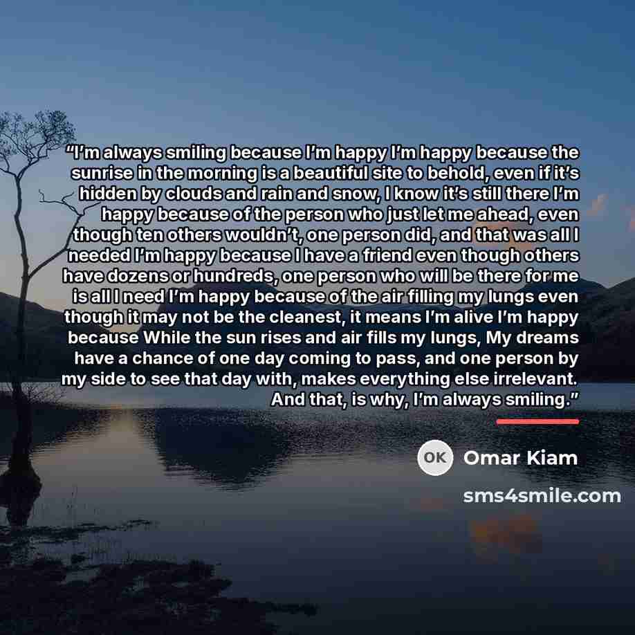 “I’m always smiling because I’m happy I’m happy because the sunrise in the morning is a beautiful site to behold, even if it’s hidden by clouds and rain and snow, I know it’s still there I’m happy because of the person who just let me ahead, even though ten others wouldn’t, one person did, and that…” quote by Omar Kiam