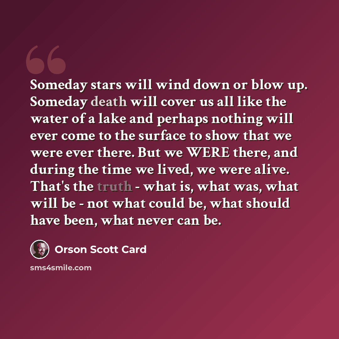 “Someday stars will wind down or blow up. Someday death will cover us all like the water of a lake and perhaps nothing will ever come to the surface to show that we were ever there. But we WERE there, and during the time we lived, we were alive. That's the truth - what is, what was, what will be…” quote by Orson Scott Card