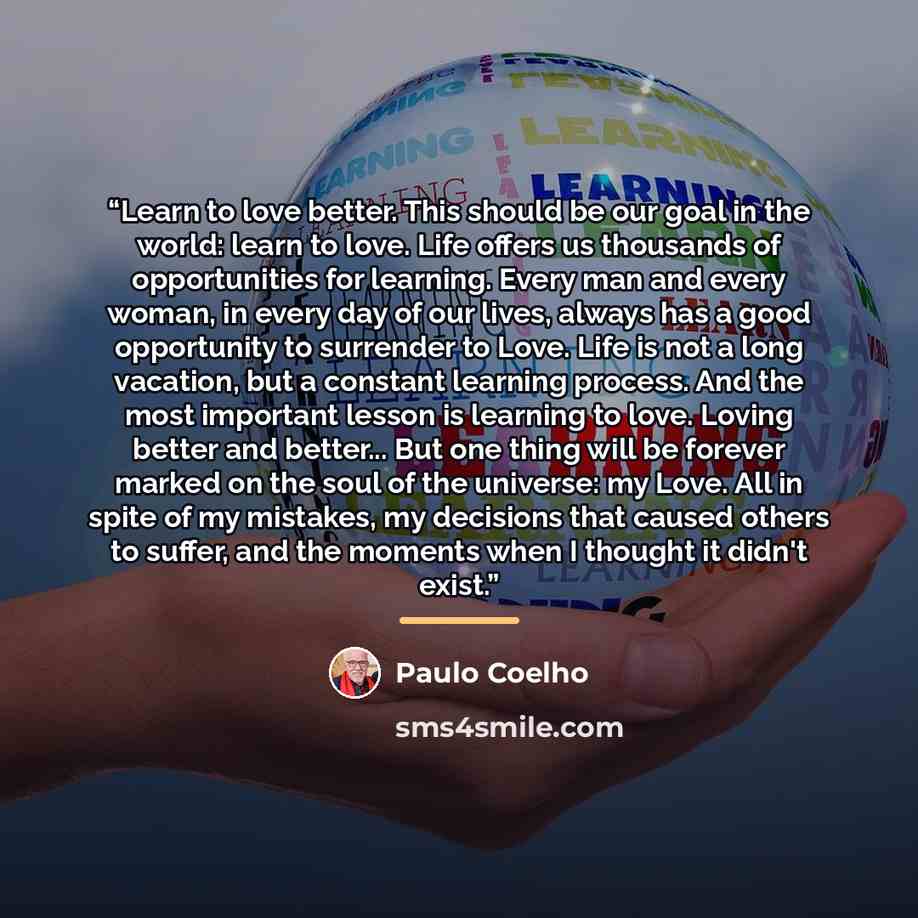 “Learn to love better. This should be our goal in the world: learn to love. Life offers us thousands of opportunities for learning. Every man and every woman, in every day of our lives, always has a good opportunity to surrender to Love. Life is not a long vacation, but a constant learning process…” quote by Paulo Coelho