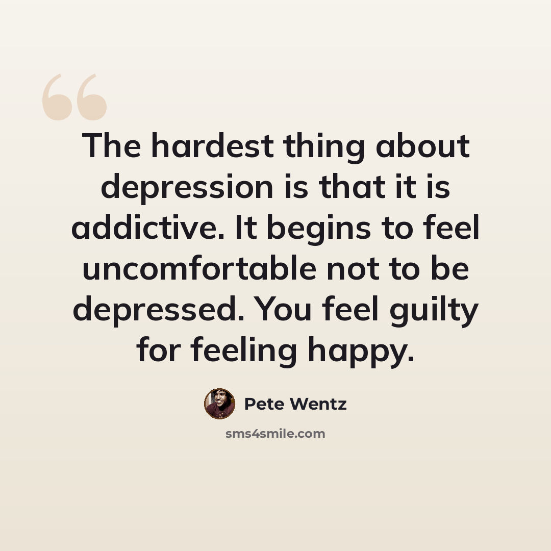 “The hardest thing about depression is that it is addictive. It begins to feel uncomfortable not to be depressed. You feel guilty for feeling happy.” quote by Pete Wentz