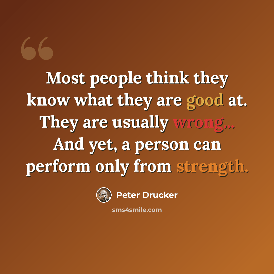 “Most people think they know what they are good at. They are usually wrong... And yet, a person can perform only from strength.” quote by Peter Drucker