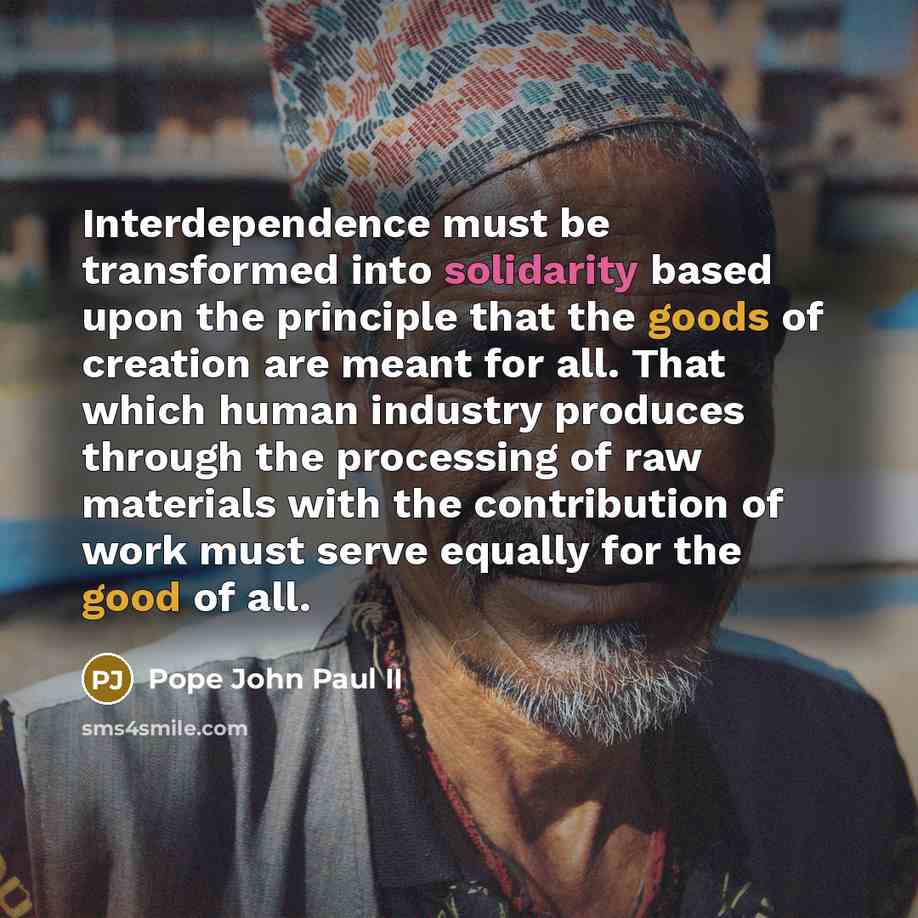 “Interdependence must be transformed into solidarity based upon the principle that the goods of creation are meant for all. That which human industry produces through the processing of raw materials with the contribution of work must serve equally for the good of all.” quote by Pope John Paul II