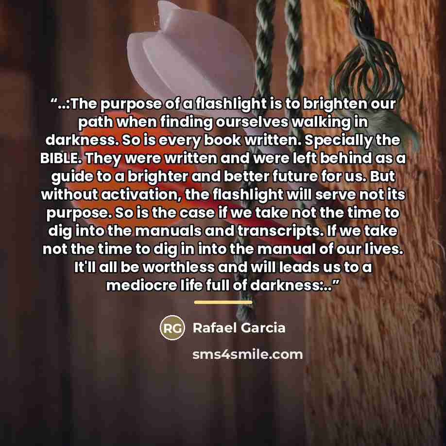 “..:The purpose of a flashlight is to brighten our path when finding ourselves walking in darkness. So is every book written. Specially the BIBLE. They were written and were left behind as a guide to a brighter and better future for us. But without activation, the flashlight will serve not its…” quote by Rafael Garcia