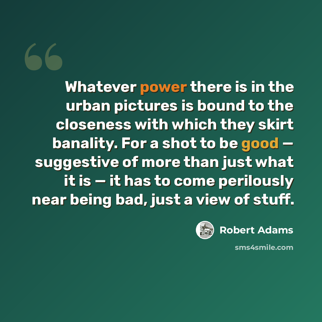 “Whatever power there is in the urban pictures is bound to the closeness with which they skirt banality. For a shot to be good — suggestive of more than just what it is — it has to come perilously near being bad, just a view of stuff.” quote by Robert Adams