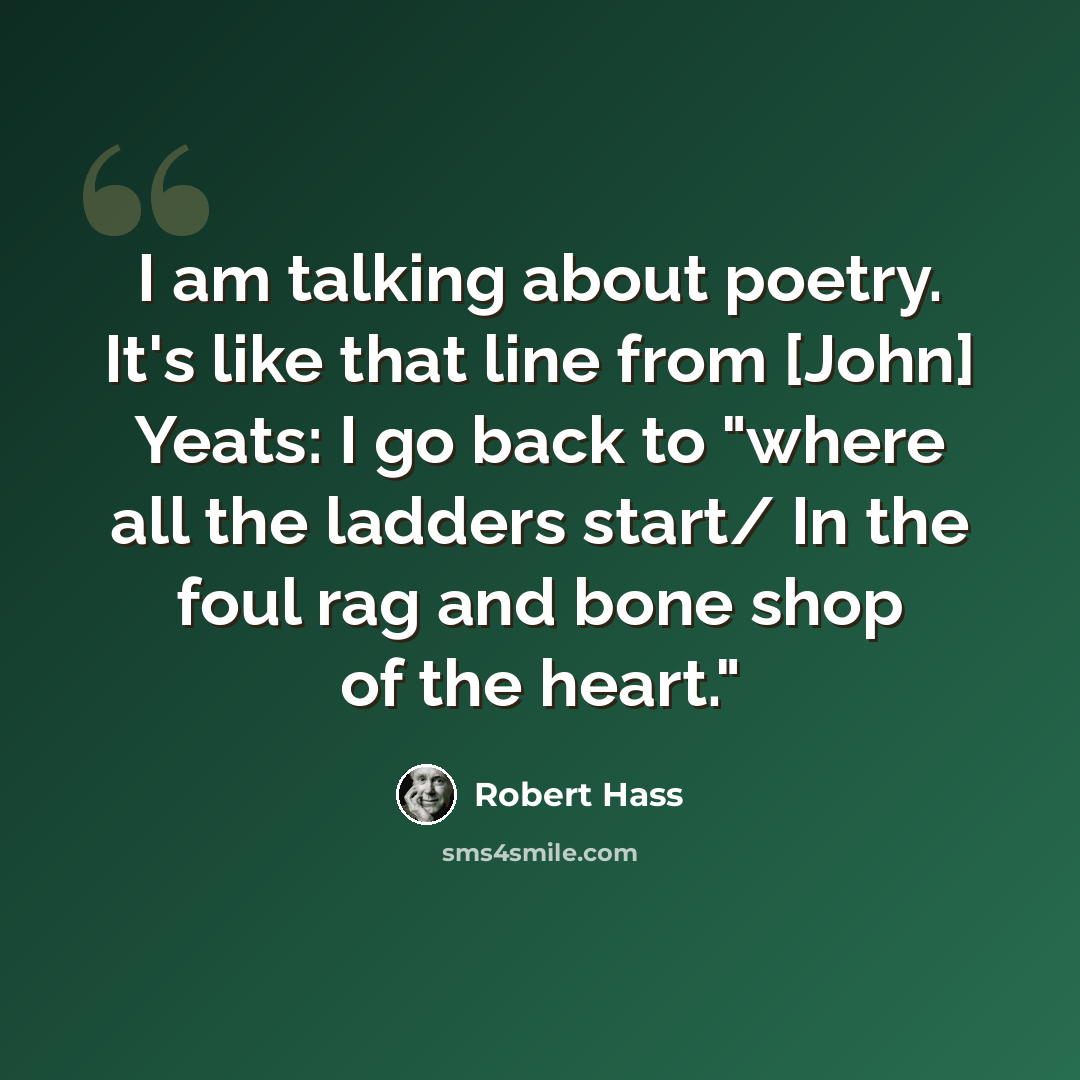 “I am talking about poetry. It's like that line from [John] Yeats: I go back to "where all the ladders start/ In the foul rag and bone shop of the heart."” quote by Robert Hass