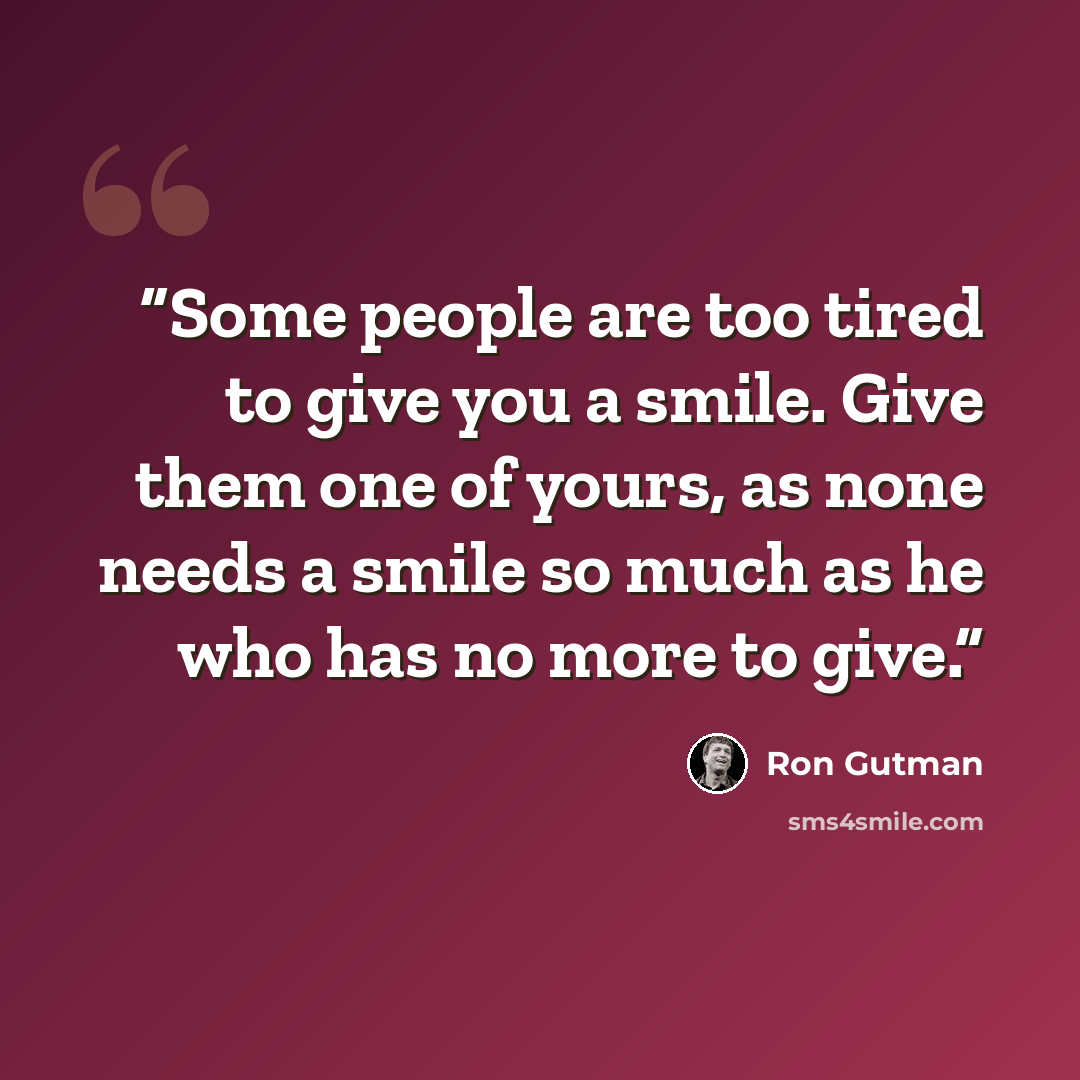 “Some people are too tired to give you a smile. Give them one of yours, as none needs a smile so much as he who has no more to give.” quote by Ron Gutman