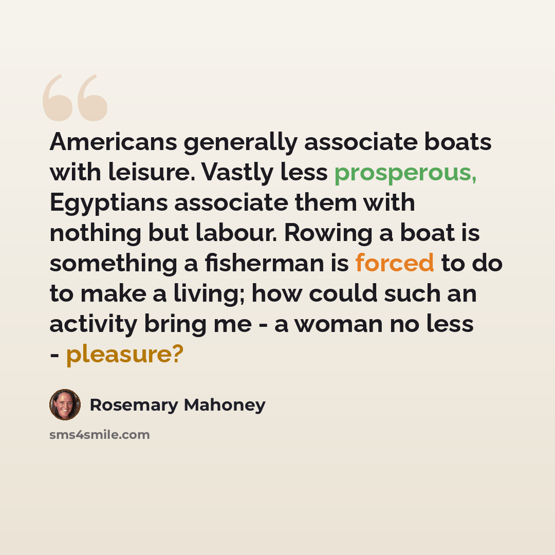 “Americans generally associate boats with leisure. Vastly less prosperous, Egyptians associate them with nothing but labour. Rowing a boat is something a fisherman is forced to do to make a living; how could such an activity bring me - a woman no less - pleasure?” quote by Rosemary Mahoney