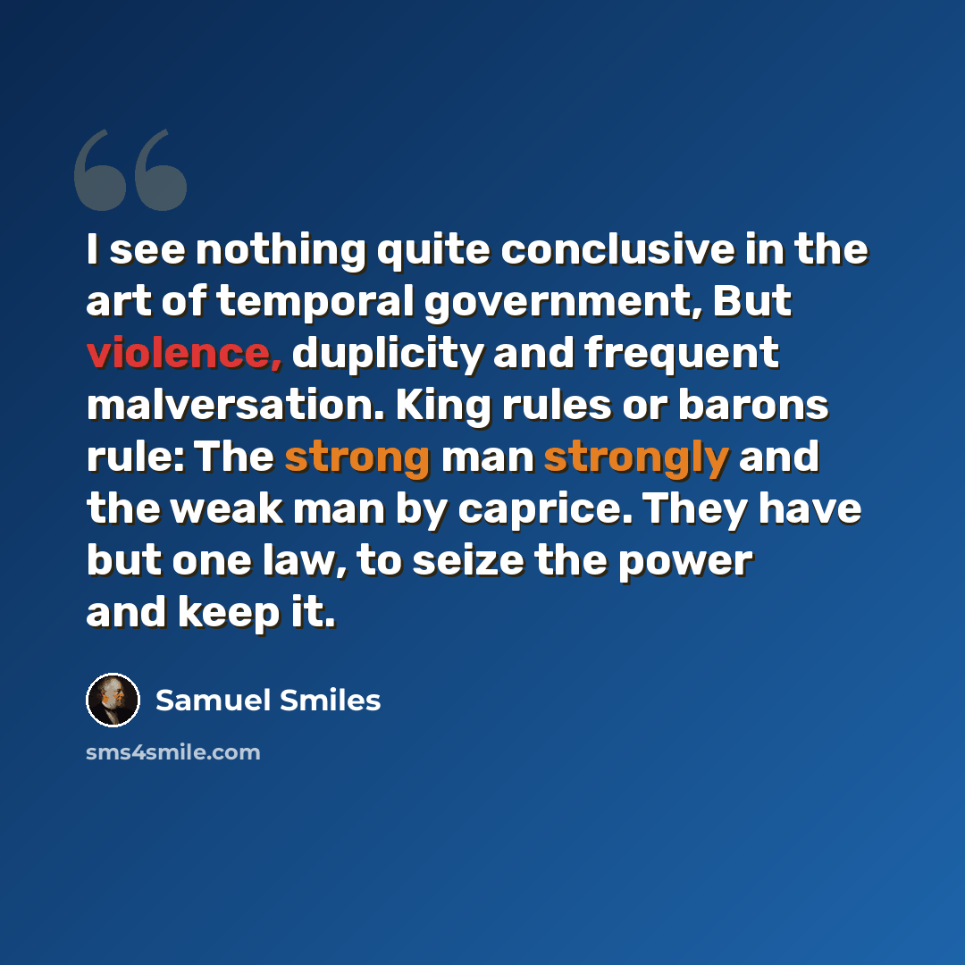 “I see nothing quite conclusive in the art of temporal government, But violence, duplicity and frequent malversation. King rules or barons rule: The strong man strongly and the weak man by caprice. They have but one law, to seize the power and keep it.” quote by Samuel Smiles