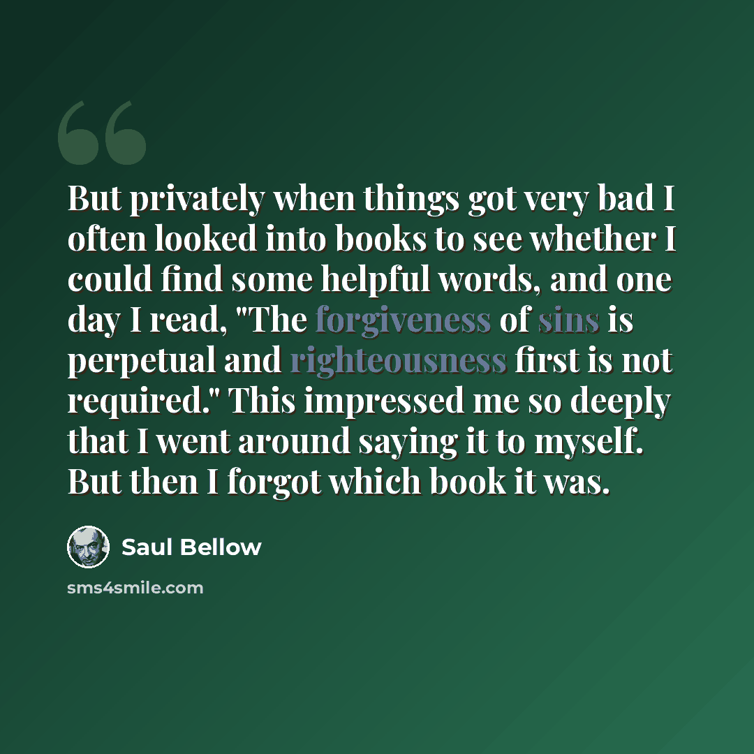 “But privately when things got very bad I often looked into books to see whether I could find some helpful words, and one day I read, "The forgiveness of sins is perpetual and righteousness first is not required." This impressed me so deeply that I went around saying it to myself. But then I forgot…” quote by Saul Bellow