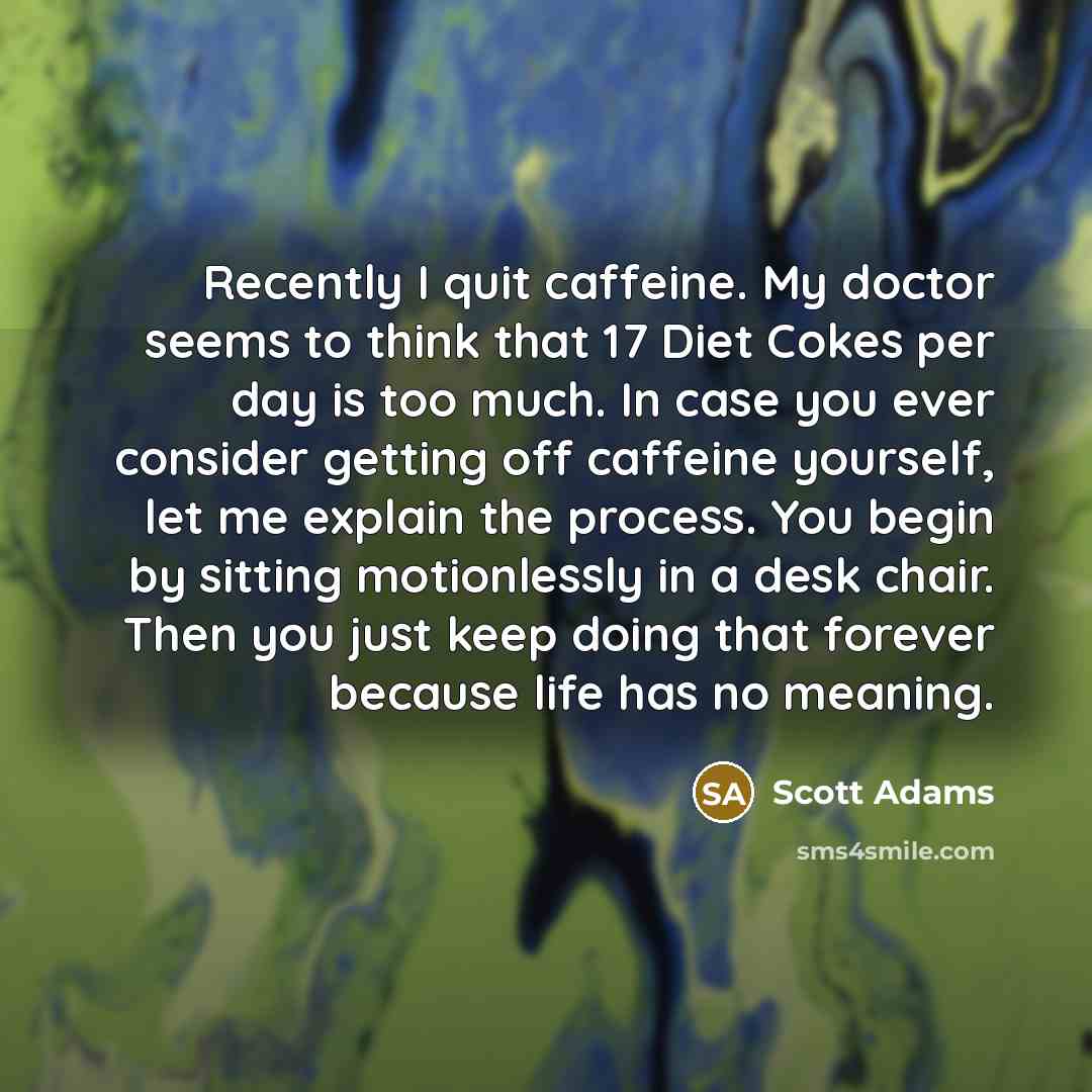 “Recently I quit caffeine. My doctor seems to think that 17 Diet Cokes per day is too much. In case you ever consider getting off caffeine yourself, let me explain the process. You begin by sitting motionlessly in a desk chair. Then you just keep doing that forever because life has no meaning.” quote by Scott Adams