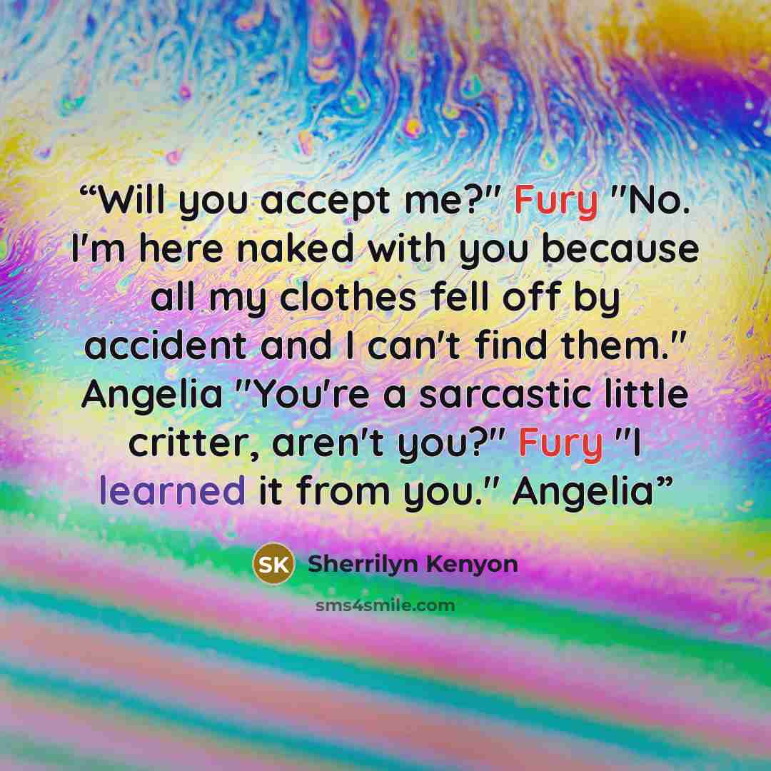 “Will you accept me?" Fury "No. I'm here naked with you because all my clothes fell off by accident and I can't find them." Angelia "You're a sarcastic little critter, aren't you?" Fury "I learned it from you." Angelia” quote by Sherrilyn Kenyon