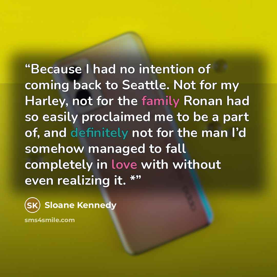 “Because I had no intention of coming back to Seattle. Not for my Harley, not for the family Ronan had so easily proclaimed me to be a part of, and definitely not for the man I’d somehow managed to fall completely in love with without even realizing it. *” quote by Sloane Kennedy