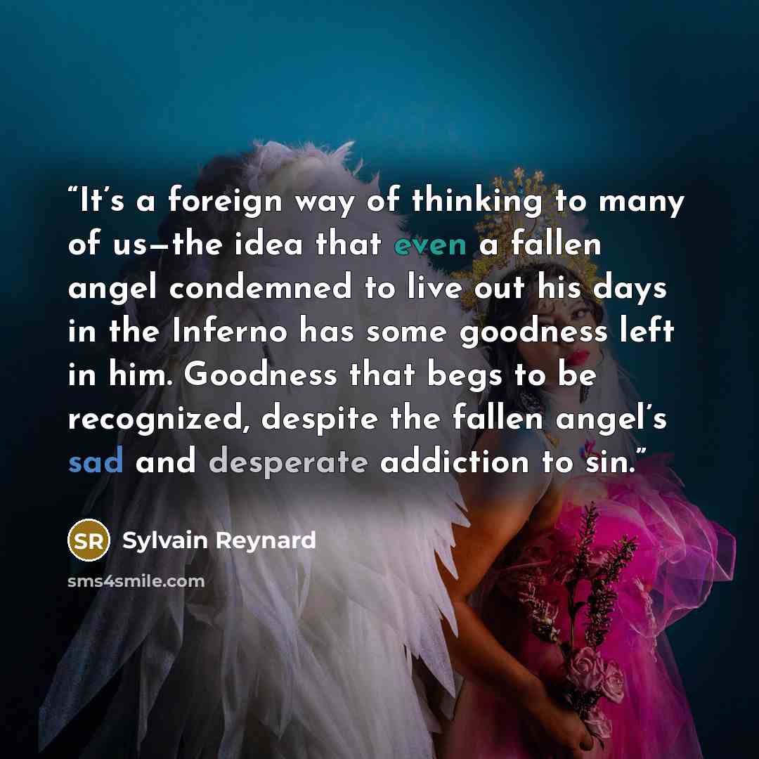“It’s a foreign way of thinking to many of us—the idea that even a fallen angel condemned to live out his days in the Inferno has some goodness left in him. Goodness that begs to be recognized, despite the fallen angel’s sad and desperate addiction to sin.” quote by Sylvain Reynard
