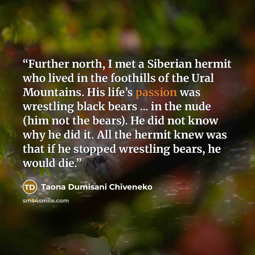“Further north, I met a Siberian hermit who lived in the foothills of the Ural Mountains. His life’s passion was wrestling black bears ... in the nude (him not the bears). He did not know why he did it. All the hermit knew was that if he stopped wrestling bears, he would die.” quote by Taona Dumisani Chiveneko
